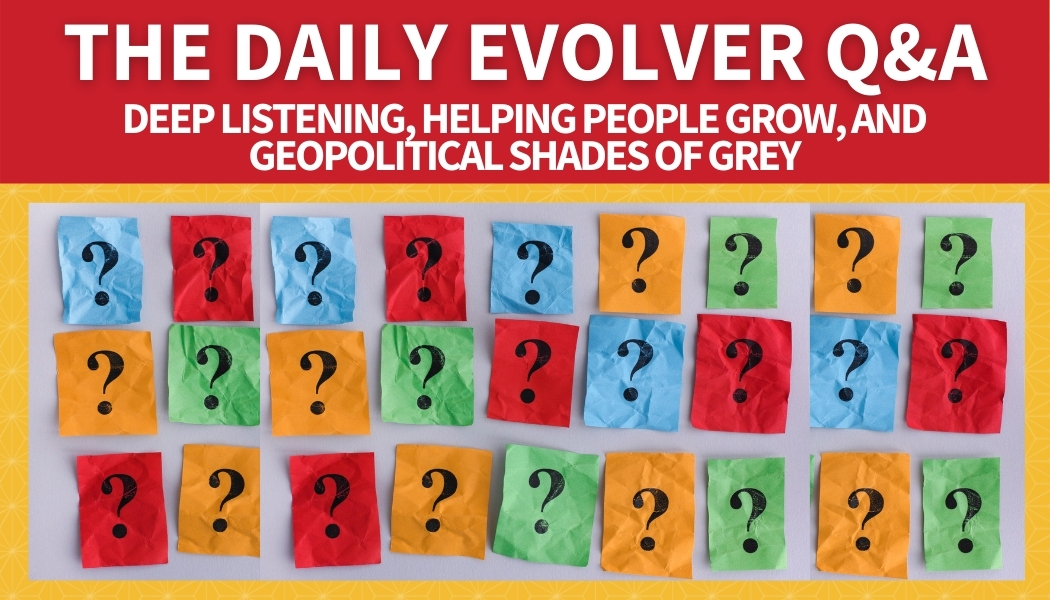 The Daily Evolver Q&A: Deep Listening, Helping People Grow, and Geopolitical Shades of Grey