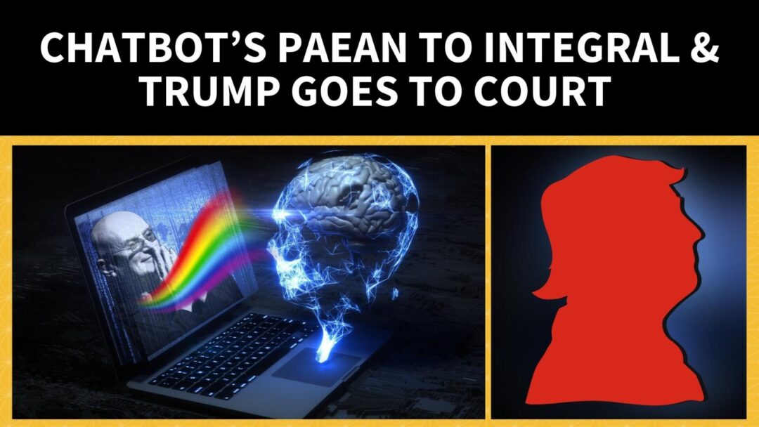 Chatbot’s Paean to Integral & Trump Goes to Court